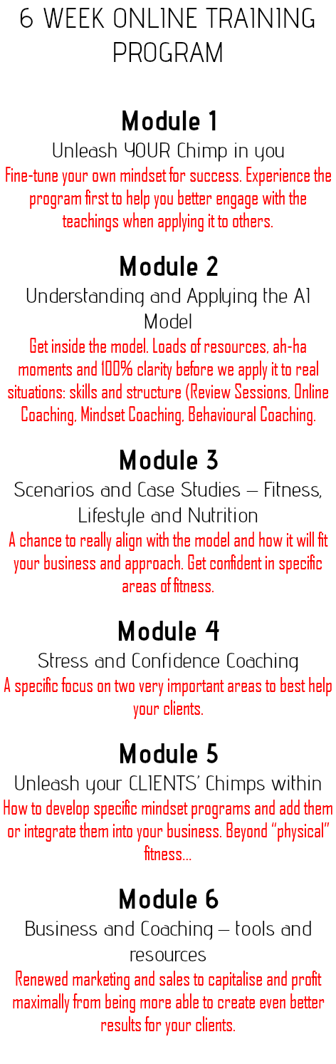 6 Week Online Training Program Module 1 Unleash YOUR Chimp in you Fine-tune your own mindset for success. Experience the program first to help you better engage with the teachings when applying it to others. Module 2 Understanding and Applying the AI Model Get inside the model. Loads of resources, ah-ha moments and 100% clarity before we apply it to real situations: skills and structure (Review Sessions, Online Coaching, Mindset Coaching, Behavioural Coaching. Module 3 Scenarios and Case Studies – Fitness, Lifestyle and Nutrition A chance to really align with the model and how it will fit your business and approach. Get confident in specific areas of fitness. Module 4 Stress and Confidence Coaching A specific focus on two very important areas to best help your clients. Module 5 Unleash your CLIENTS’ Chimps within How to develop specific mindset programs and add them or integrate them into your business. Beyond “physical” fitness… Module 6 Business and Coaching – tools and resources Renewed marketing and sales to capitalise and profit maximally from being more able to create even better results for your clients. 